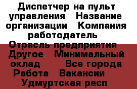 Диспетчер на пульт управления › Название организации ­ Компания-работодатель › Отрасль предприятия ­ Другое › Минимальный оклад ­ 1 - Все города Работа » Вакансии   . Удмуртская респ.,Глазов г.